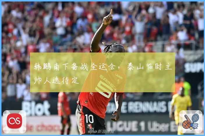 韩鹏南下备战全运会，泰山临时主帅人选待定