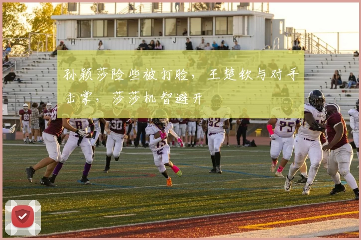 孙颖莎险些被打脸，王楚钦与对手击掌，莎莎机智避开