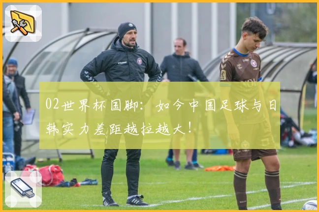 02世界杯国脚:如今中国足球与日韩实力差距越拉越大!