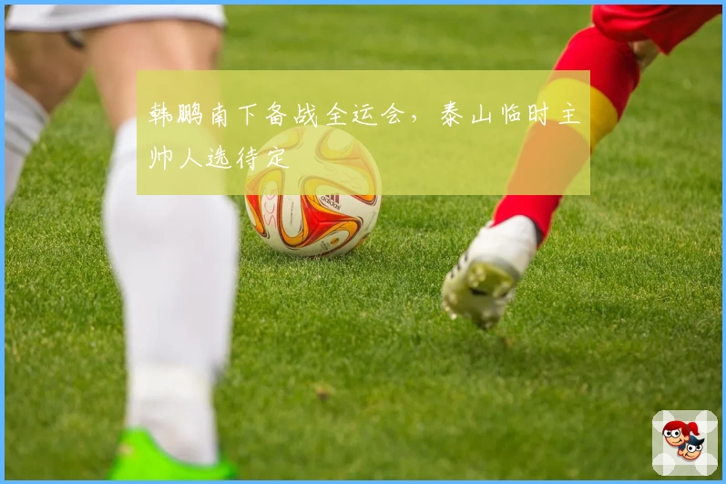 韩鹏南下备战全运会，泰山临时主帅人选待定