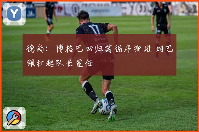 德尚：博格巴回归需循序渐进 姆巴佩扛起队长重任