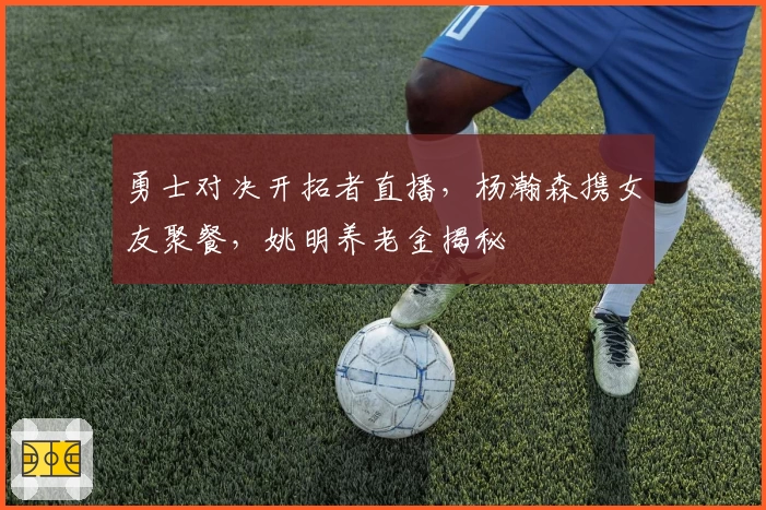 勇士对决开拓者直播，杨瀚森携女友聚餐，姚明养老金揭秘