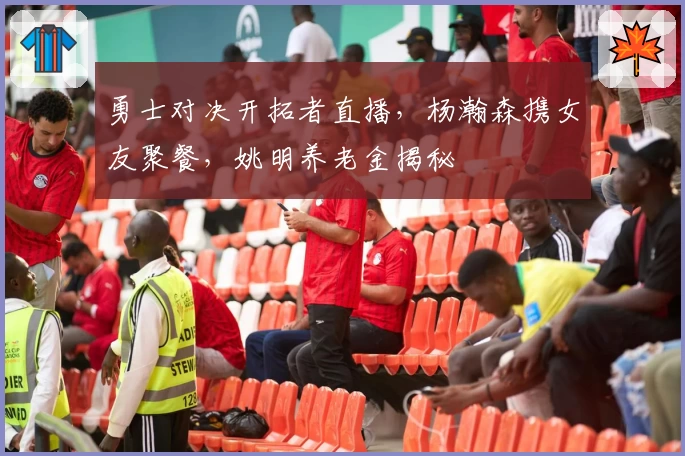 勇士对决开拓者直播，杨瀚森携女友聚餐，姚明养老金揭秘