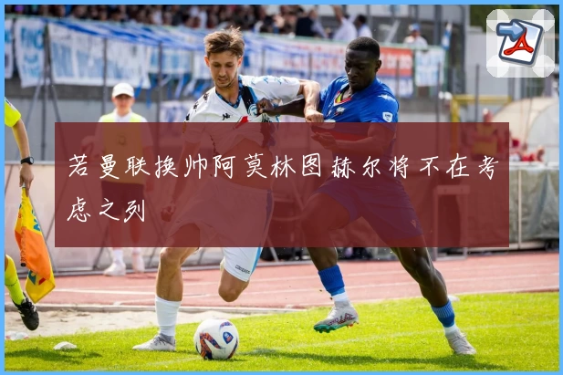 若曼联换帅阿莫林图赫尔将不在考虑之列