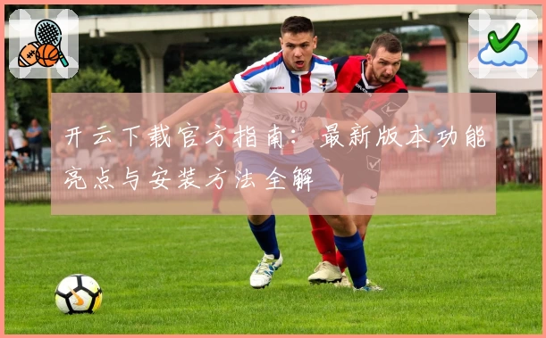 开云下载官方指南：最新版本功能亮点与安装方法全解