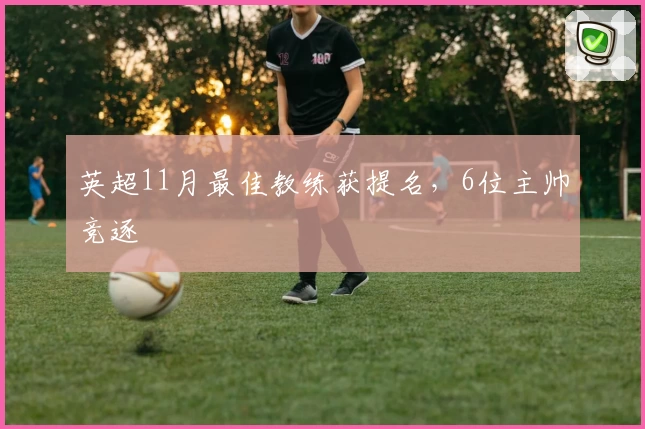 英超11月最佳教练获提名，6位主帅竞逐