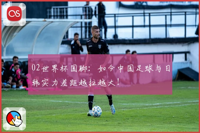 02世界杯国脚:如今中国足球与日韩实力差距越拉越大!