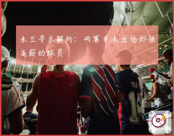 米兰寻求解约:两赛季未出场却领高薪的球员