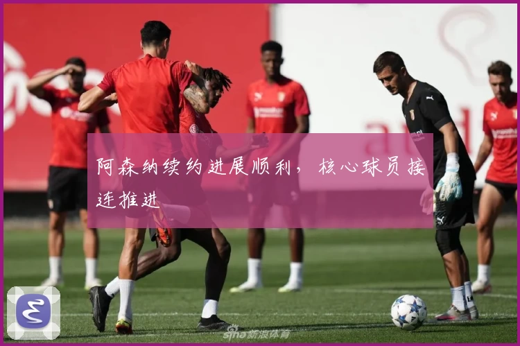 阿森纳续约进展顺利，核心球员接连推进