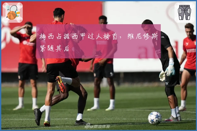 梅西占据西甲过人榜首，维尼修斯紧随其后