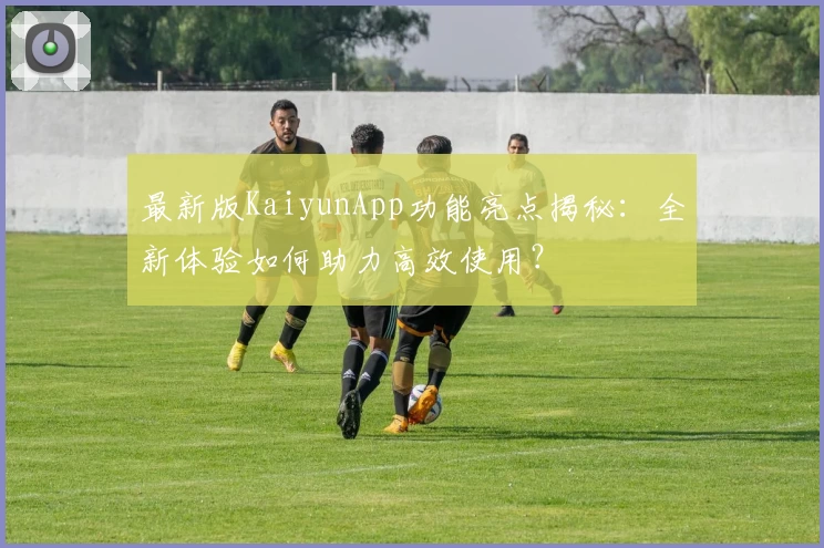 最新版KaiyunApp功能亮点揭秘：全新体验如何助力高效使用？