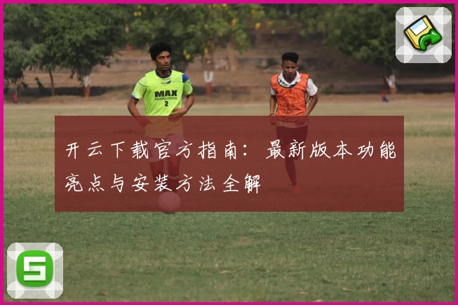 开云下载官方指南：最新版本功能亮点与安装方法全解