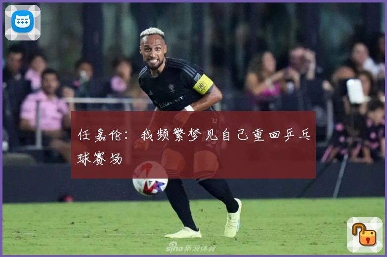 任嘉伦：我频繁梦见自己重回乒乓球赛场