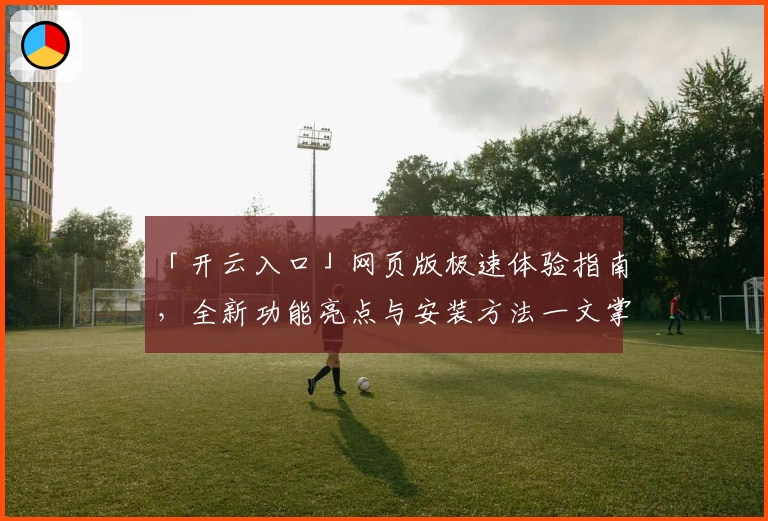 「开云入口」网页版极速体验指南,全新功能亮点与安装方法一文掌握